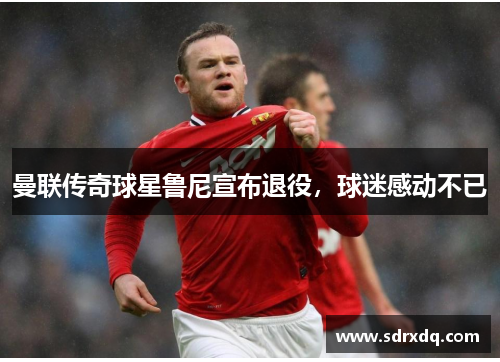 曼联传奇球星鲁尼宣布退役，球迷感动不已