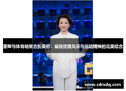 董卿与体育明星合影美照：展现优雅风采与运动精神的完美结合