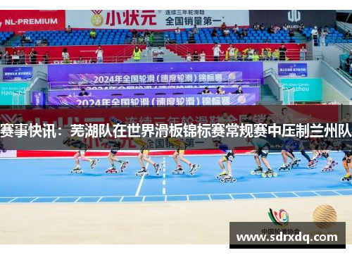 赛事快讯：芜湖队在世界滑板锦标赛常规赛中压制兰州队