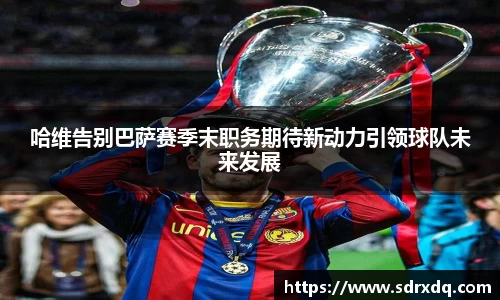 哈维告别巴萨赛季末职务期待新动力引领球队未来发展